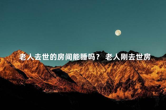 老人去世的房间能睡吗？ 老人刚去世房间不能住人的吗